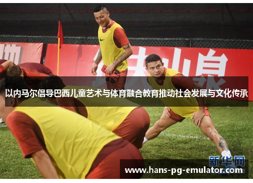 以内马尔倡导巴西儿童艺术与体育融合教育推动社会发展与文化传承 以内马尔倡导巴西儿童艺术与体育融合教育推动社会发展与文化传承