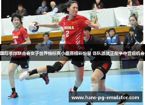 国际手球联合会女子世界锦标赛小组赛精彩纷呈 各队激战正酣争夺晋级机会 国际手球联合会女子世界锦标赛小组赛精彩纷呈 各队激战正酣争夺晋级机会