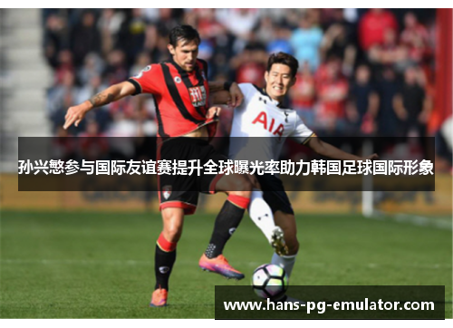 孙兴慜参与国际友谊赛提升全球曝光率助力韩国足球国际形象 孙兴慜参与国际友谊赛提升全球曝光率助力韩国足球国际形象