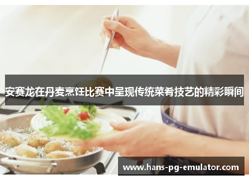 安赛龙在丹麦烹饪比赛中呈现传统菜肴技艺的精彩瞬间 安赛龙在丹麦烹饪比赛中呈现传统菜肴技艺的精彩瞬间