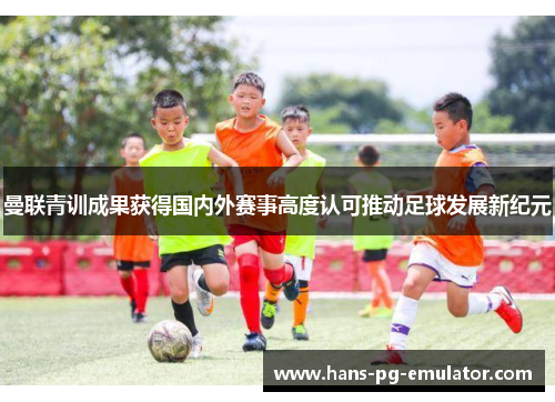 曼联青训成果获得国内外赛事高度认可推动足球发展新纪元 曼联青训成果获得国内外赛事高度认可推动足球发展新纪元