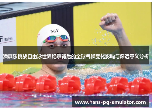 潘展乐挑战自由泳世界纪录背后的全球气候变化影响与深远意义分析 潘展乐挑战自由泳世界纪录背后的全球气候变化影响与深远意义分析