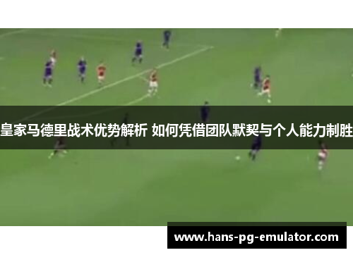 皇家马德里战术优势解析 如何凭借团队默契与个人能力制胜 皇家马德里战术优势解析 如何凭借团队默契与个人能力制胜