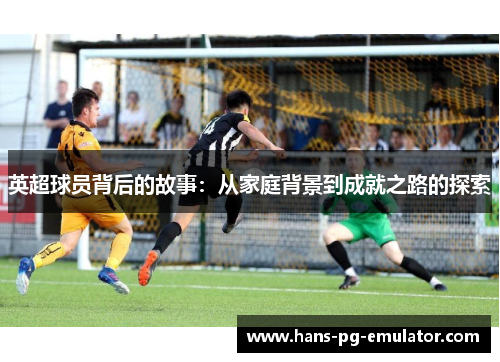英超球员背后的故事:从家庭背景到成就之路的探索 英超球员背后的故事:从家庭背景到成就之路的探索