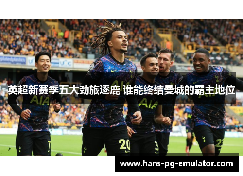 英超新赛季五大劲旅逐鹿 谁能终结曼城的霸主地位 英超新赛季五大劲旅逐鹿 谁能终结曼城的霸主地位