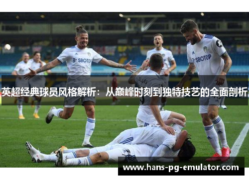 英超经典球员风格解析:从巅峰时刻到独特技艺的全面剖析 英超经典球员风格解析:从巅峰时刻到独特技艺的全面剖析