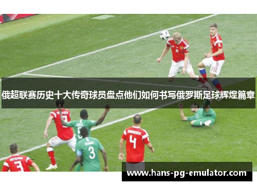 俄超联赛历史十大传奇球员盘点他们如何书写俄罗斯足球辉煌篇章 俄超联赛历史十大传奇球员盘点他们如何书写俄罗斯足球辉煌篇章