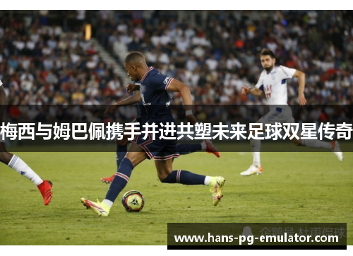 梅西与姆巴佩携手并进共塑未来足球双星传奇 梅西与姆巴佩携手并进共塑未来足球双星传奇
