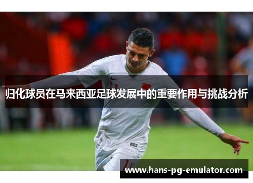 归化球员在马来西亚足球发展中的重要作用与挑战分析 归化球员在马来西亚足球发展中的重要作用与挑战分析