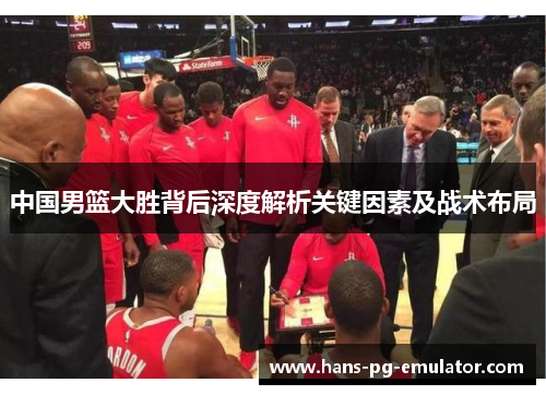 中国男篮大胜背后深度解析关键因素及战术布局 中国男篮大胜背后深度解析关键因素及战术布局