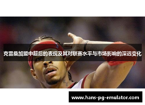 克雷桑加盟中超后的表现及其对联赛水平与市场影响的深远变化 克雷桑加盟中超后的表现及其对联赛水平与市场影响的深远变化