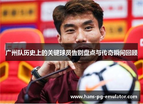 广州队历史上的关键球员告别盘点与传奇瞬间回顾 广州队历史上的关键球员告别盘点与传奇瞬间回顾