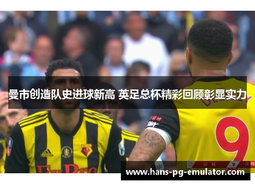 曼市创造队史进球新高 英足总杯精彩回顾彰显实力 曼市创造队史进球新高 英足总杯精彩回顾彰显实力