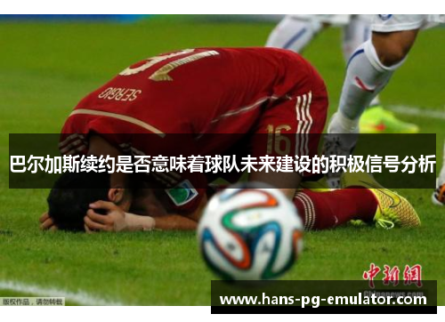 巴尔加斯续约是否意味着球队未来建设的积极信号分析 巴尔加斯续约是否意味着球队未来建设的积极信号分析