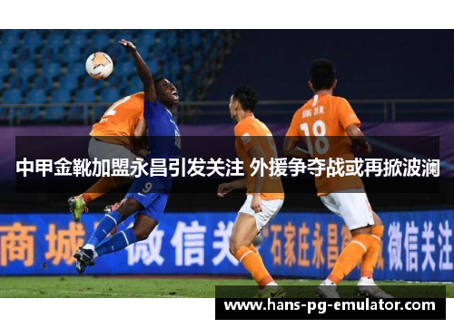 中甲金靴加盟永昌引发关注 外援争夺战或再掀波澜 中甲金靴加盟永昌引发关注 外援争夺战或再掀波澜