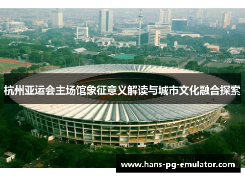 杭州亚运会主场馆象征意义解读与城市文化融合探索 杭州亚运会主场馆象征意义解读与城市文化融合探索
