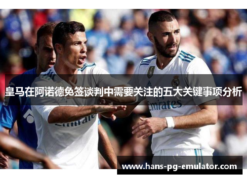 皇马在阿诺德免签谈判中需要关注的五大关键事项分析 皇马在阿诺德免签谈判中需要关注的五大关键事项分析