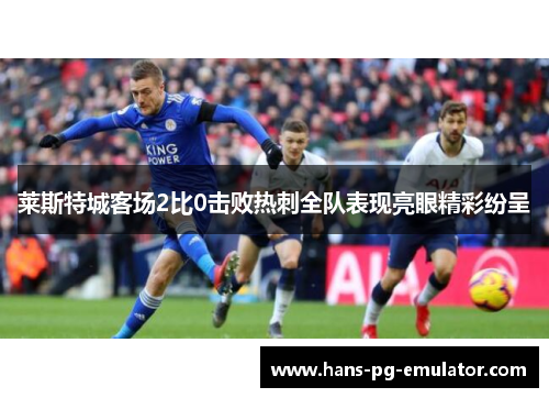 莱斯特城客场2比0击败热刺全队表现亮眼精彩纷呈 莱斯特城客场2比0击败热刺全队表现亮眼精彩纷呈