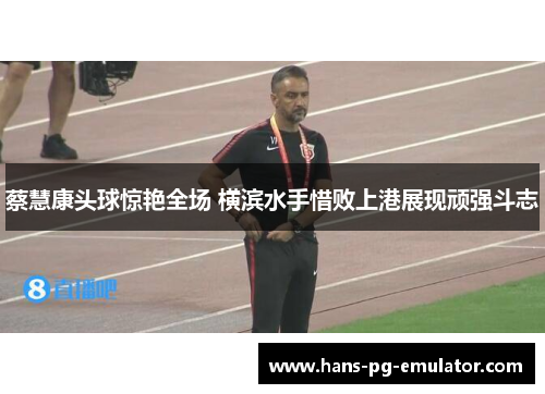 蔡慧康头球惊艳全场 横滨水手惜败上港展现顽强斗志 蔡慧康头球惊艳全场 横滨水手惜败上港展现顽强斗志