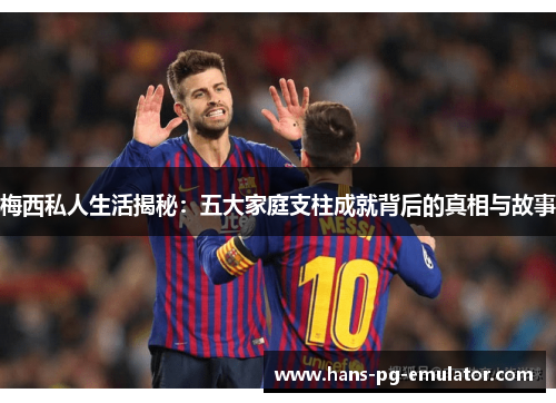 梅西私人生活揭秘：五大家庭支柱成就背后的真相与故事