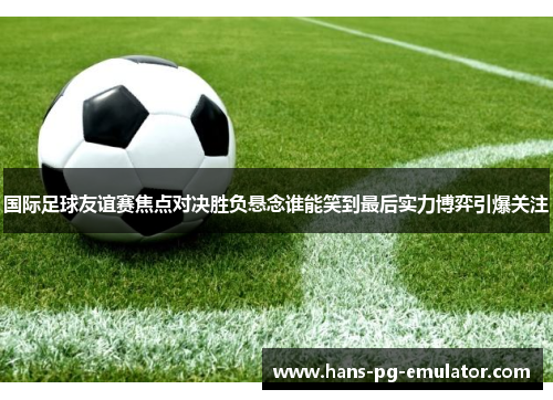 国际足球友谊赛焦点对决胜负悬念谁能笑到最后实力博弈引爆关注