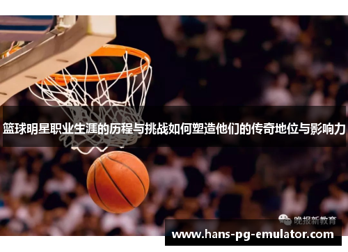 篮球明星职业生涯的历程与挑战如何塑造他们的传奇地位与影响力